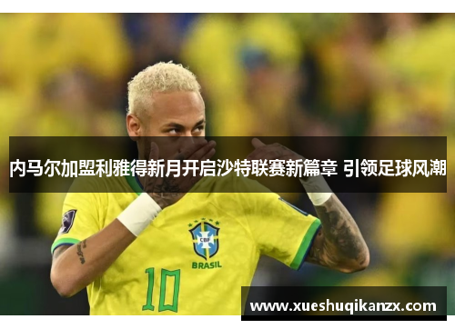 内马尔加盟利雅得新月开启沙特联赛新篇章 引领足球风潮