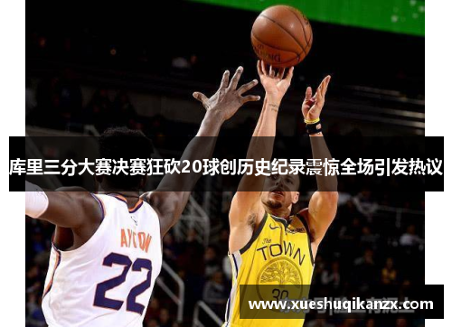 库里三分大赛决赛狂砍20球创历史纪录震惊全场引发热议