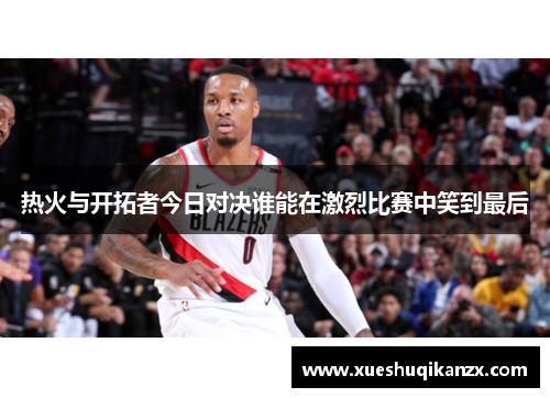 热火与开拓者今日对决谁能在激烈比赛中笑到最后