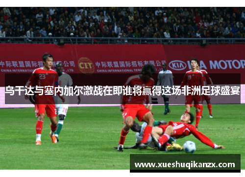 乌干达与塞内加尔激战在即谁将赢得这场非洲足球盛宴